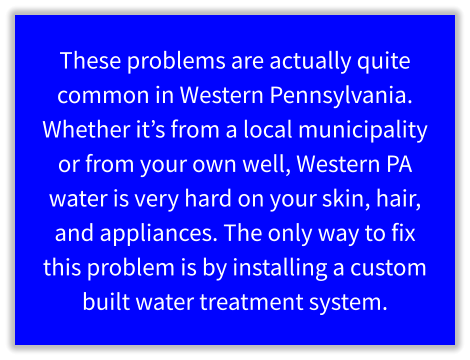These problems are actually quite common in Western Pennsylvania. Whether it’s from a local municipality or from your own well, Western PA water is very hard on your skin, hair, and appliances. The only way to fix this problem is by installing a custom built water treatment system.